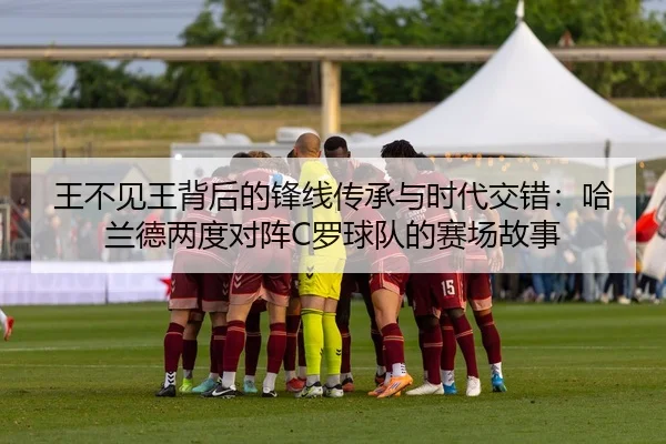 王不见王背后的锋线传承与时代交错：哈兰德两度对阵C罗球队的赛场故事
